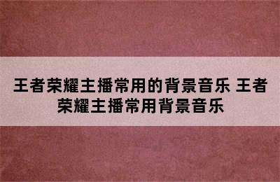 王者荣耀主播常用的背景音乐 王者荣耀主播常用背景音乐